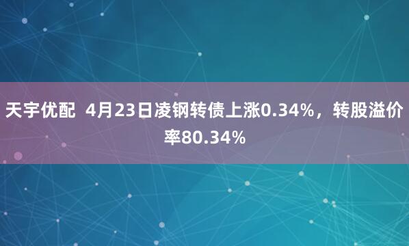 天宇优配  4月23日凌钢转债上涨0.34%，转股溢价率80.34%