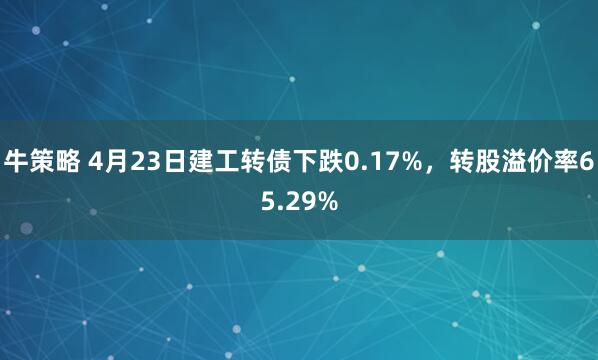 牛策略 4月23日建工转债下跌0.17%，转股溢价率65.29%