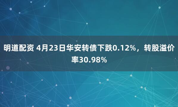 明道配资 4月23日华安转债下跌0.12%，转股溢价率30.98%