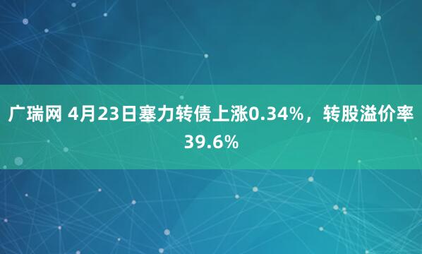 广瑞网 4月23日塞力转债上涨0.34%，转股溢价率39.6%