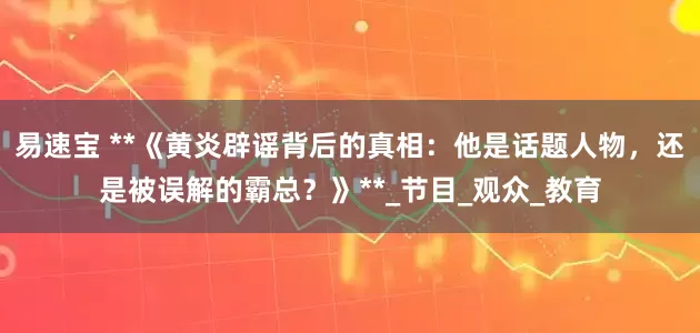 易速宝 **《黄炎辟谣背后的真相：他是话题人物，还是被误解的霸总？》**_节目_观众_教育