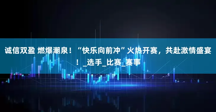 诚信双盈 燃爆潮泉！“快乐向前冲”火热开赛，共赴激情盛宴！_选手_比赛_赛事
