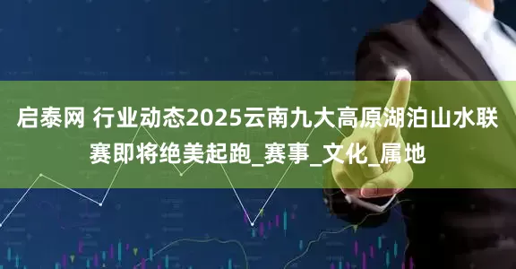 启泰网 行业动态2025云南九大高原湖泊山水联赛即将绝美起跑_赛事_文化_属地