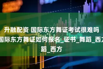 升融配资 国际东方舞证考试很难吗 国际东方舞证如何报名_证书_舞蹈_西方