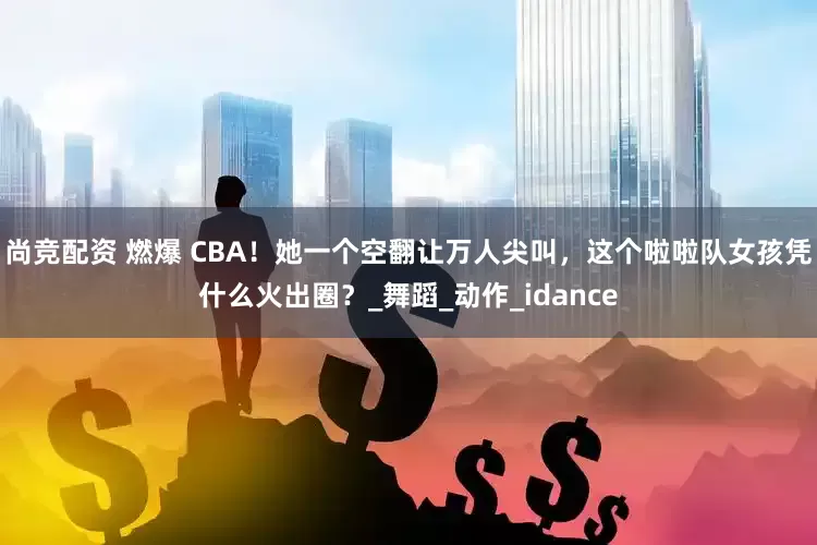 尚竞配资 燃爆 CBA！她一个空翻让万人尖叫，这个啦啦队女孩凭什么火出圈？_舞蹈_动作_idance