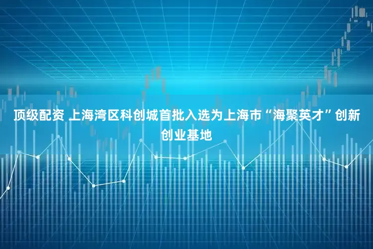 顶级配资 上海湾区科创城首批入选为上海市“海聚英才”创新创业基地