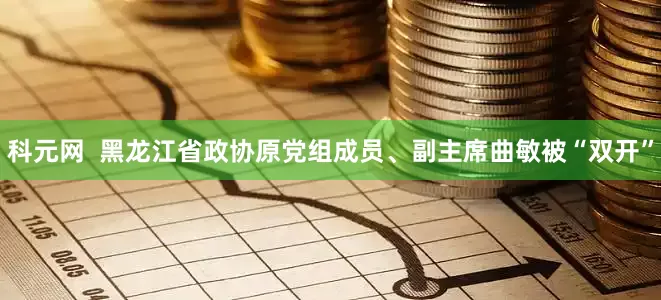 科元网  黑龙江省政协原党组成员、副主席曲敏被“双开”