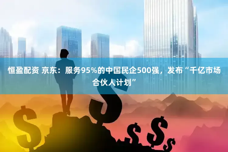 恒盈配资 京东：服务95%的中国民企500强，发布“千亿市场合伙人计划”