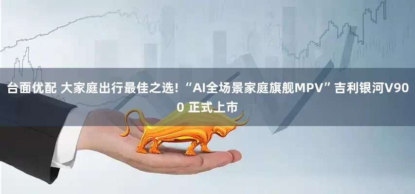 台面优配 大家庭出行最佳之选! “AI全场景家庭旗舰MPV”吉利银河V900 正式上市