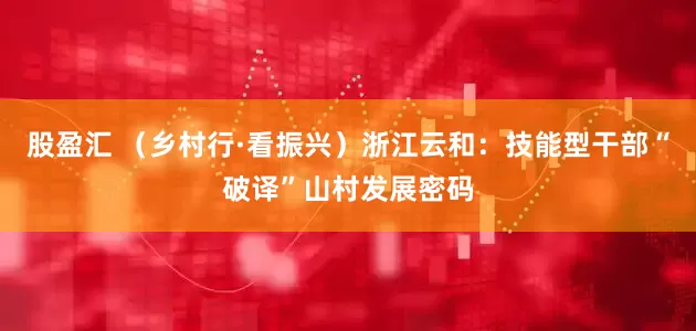股盈汇 （乡村行·看振兴）浙江云和：技能型干部“破译”山村发展密码