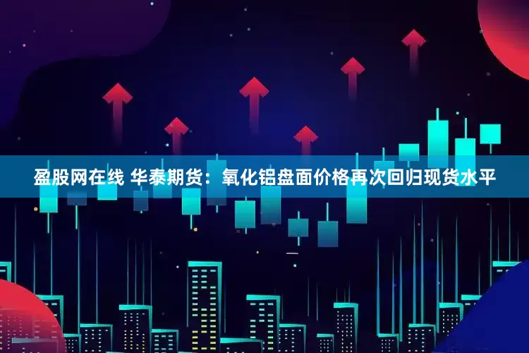 盈股网在线 华泰期货：氧化铝盘面价格再次回归现货水平