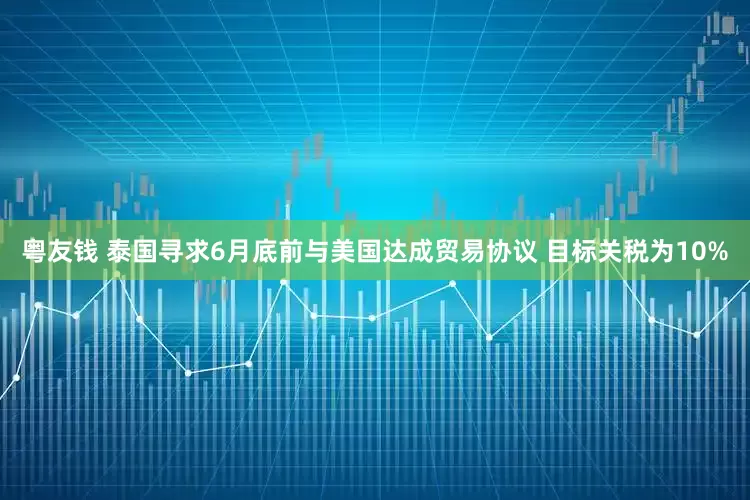 粤友钱 泰国寻求6月底前与美国达成贸易协议 目标关税为10%