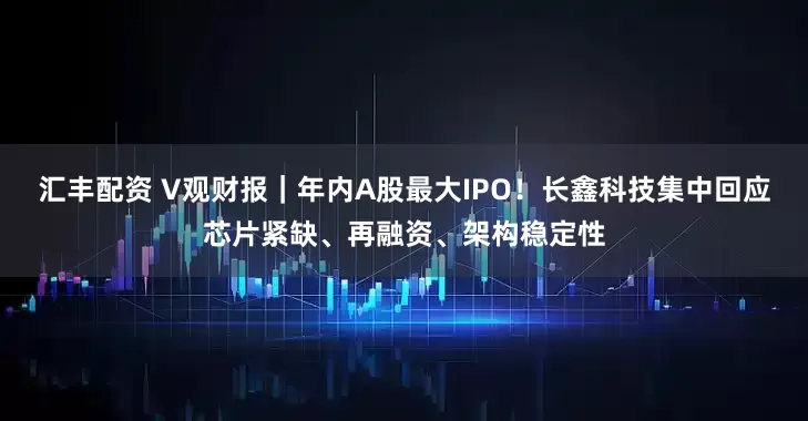 汇丰配资 V观财报｜年内A股最大IPO！长鑫科技集中回应芯片紧缺、再融资、架构稳定性