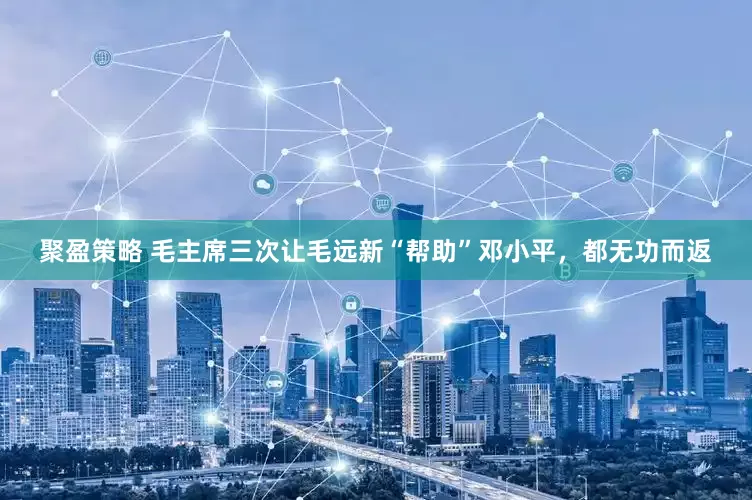 聚盈策略 毛主席三次让毛远新“帮助”邓小平，都无功而返